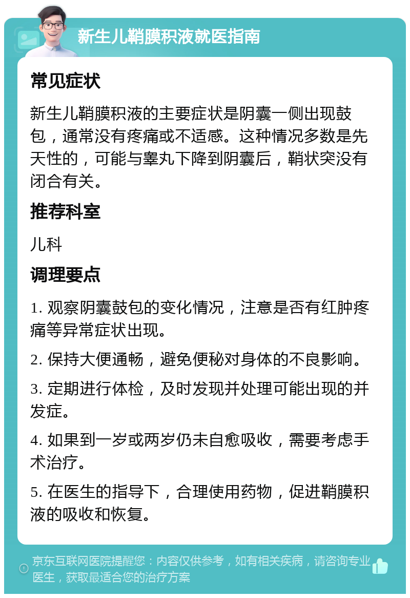 新生儿鞘膜积液就医指南 常见症状 新生儿鞘膜积液的主要症状是阴囊一侧出现鼓包，通常没有疼痛或不适感。这种情况多数是先天性的，可能与睾丸下降到阴囊后，鞘状突没有闭合有关。 推荐科室 儿科 调理要点 1. 观察阴囊鼓包的变化情况，注意是否有红肿疼痛等异常症状出现。 2. 保持大便通畅，避免便秘对身体的不良影响。 3. 定期进行体检，及时发现并处理可能出现的并发症。 4. 如果到一岁或两岁仍未自愈吸收，需要考虑手术治疗。 5. 在医生的指导下，合理使用药物，促进鞘膜积液的吸收和恢复。