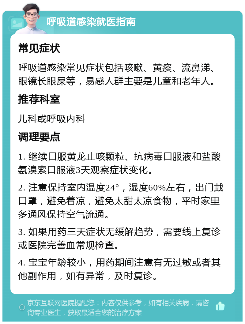 呼吸道感染就医指南 常见症状 呼吸道感染常见症状包括咳嗽、黄痰、流鼻涕、眼镜长眼屎等，易感人群主要是儿童和老年人。 推荐科室 儿科或呼吸内科 调理要点 1. 继续口服黄龙止咳颗粒、抗病毒口服液和盐酸氨溴索口服液3天观察症状变化。 2. 注意保持室内温度24°，湿度60%左右，出门戴口罩，避免着凉，避免太甜太凉食物，平时家里多通风保持空气流通。 3. 如果用药三天症状无缓解趋势，需要线上复诊或医院完善血常规检查。 4. 宝宝年龄较小，用药期间注意有无过敏或者其他副作用，如有异常，及时复诊。