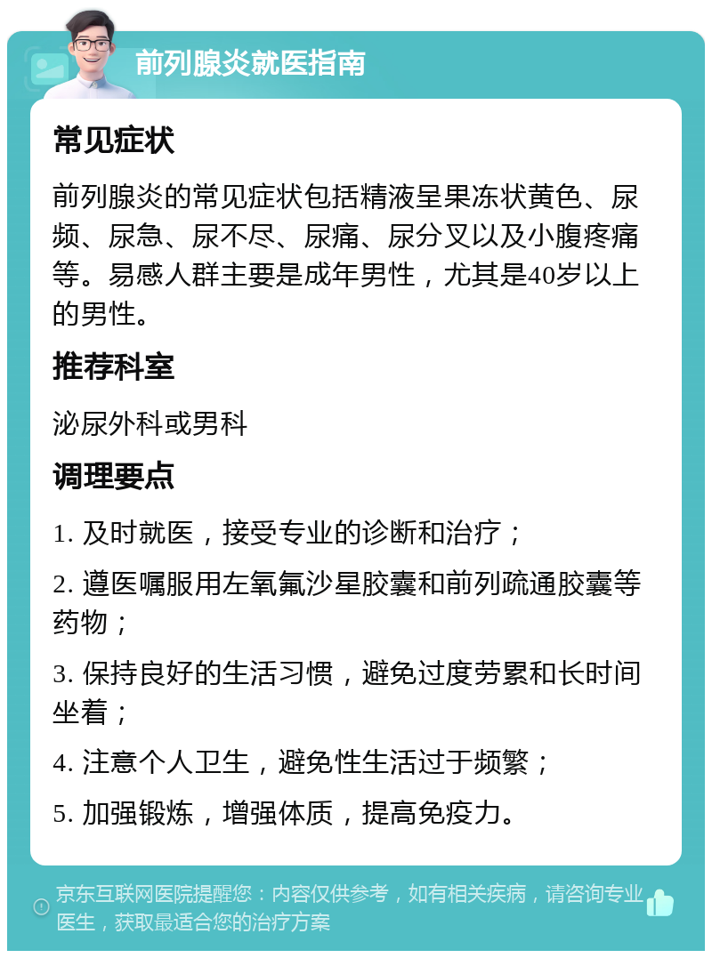 前列腺炎就医指南 常见症状 前列腺炎的常见症状包括精液呈果冻状黄色、尿频、尿急、尿不尽、尿痛、尿分叉以及小腹疼痛等。易感人群主要是成年男性，尤其是40岁以上的男性。 推荐科室 泌尿外科或男科 调理要点 1. 及时就医，接受专业的诊断和治疗； 2. 遵医嘱服用左氧氟沙星胶囊和前列疏通胶囊等药物； 3. 保持良好的生活习惯，避免过度劳累和长时间坐着； 4. 注意个人卫生，避免性生活过于频繁； 5. 加强锻炼，增强体质，提高免疫力。