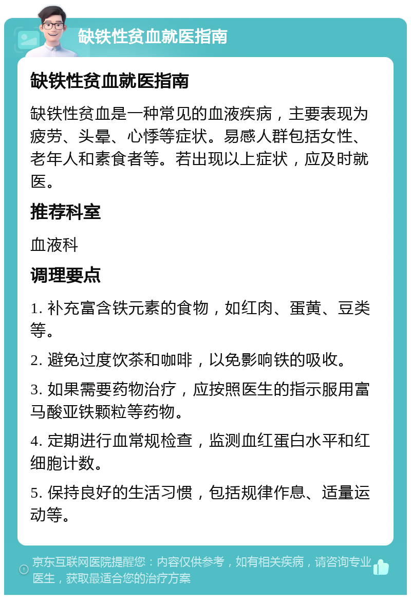 缺铁性贫血就医指南 缺铁性贫血就医指南 缺铁性贫血是一种常见的血液疾病，主要表现为疲劳、头晕、心悸等症状。易感人群包括女性、老年人和素食者等。若出现以上症状，应及时就医。 推荐科室 血液科 调理要点 1. 补充富含铁元素的食物，如红肉、蛋黄、豆类等。 2. 避免过度饮茶和咖啡，以免影响铁的吸收。 3. 如果需要药物治疗，应按照医生的指示服用富马酸亚铁颗粒等药物。 4. 定期进行血常规检查，监测血红蛋白水平和红细胞计数。 5. 保持良好的生活习惯，包括规律作息、适量运动等。