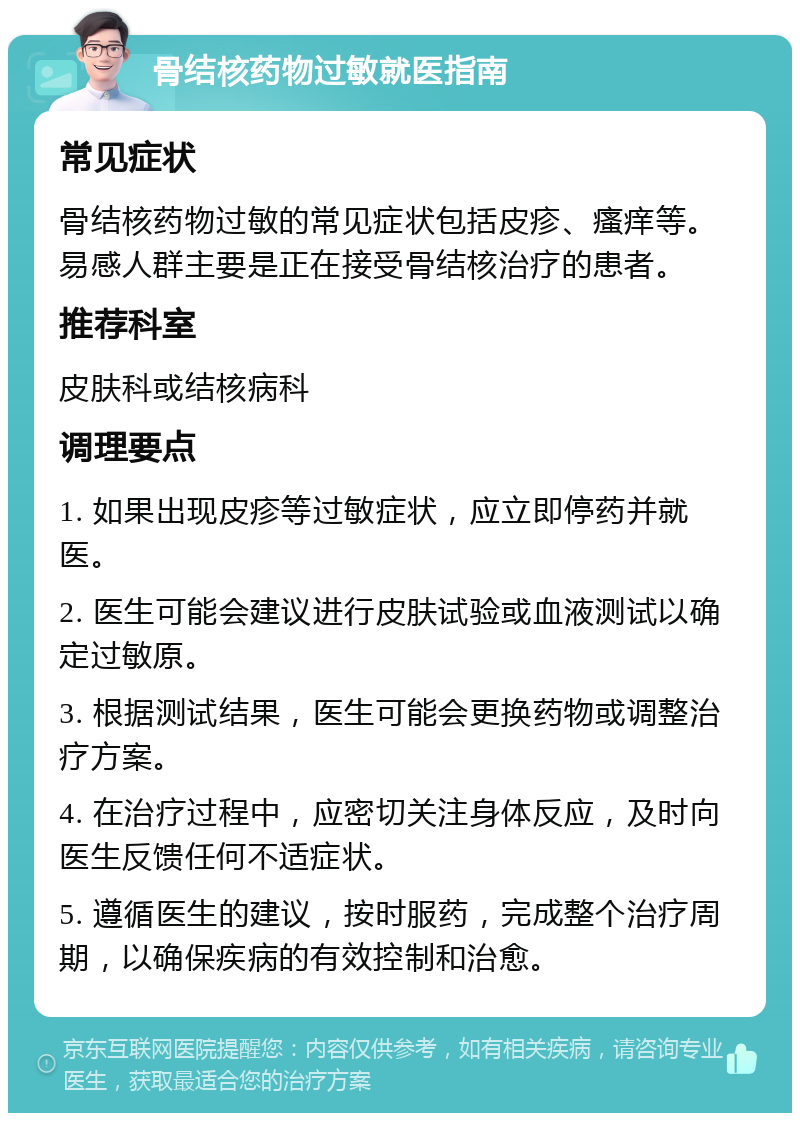 骨结核药物过敏就医指南 常见症状 骨结核药物过敏的常见症状包括皮疹、瘙痒等。易感人群主要是正在接受骨结核治疗的患者。 推荐科室 皮肤科或结核病科 调理要点 1. 如果出现皮疹等过敏症状，应立即停药并就医。 2. 医生可能会建议进行皮肤试验或血液测试以确定过敏原。 3. 根据测试结果，医生可能会更换药物或调整治疗方案。 4. 在治疗过程中，应密切关注身体反应，及时向医生反馈任何不适症状。 5. 遵循医生的建议，按时服药，完成整个治疗周期，以确保疾病的有效控制和治愈。