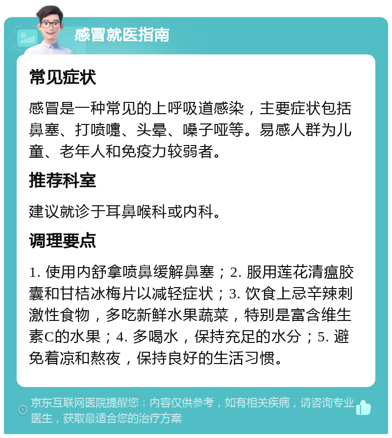 感冒就医指南 常见症状 感冒是一种常见的上呼吸道感染，主要症状包括鼻塞、打喷嚏、头晕、嗓子哑等。易感人群为儿童、老年人和免疫力较弱者。 推荐科室 建议就诊于耳鼻喉科或内科。 调理要点 1. 使用内舒拿喷鼻缓解鼻塞；2. 服用莲花清瘟胶囊和甘桔冰梅片以减轻症状；3. 饮食上忌辛辣刺激性食物，多吃新鲜水果蔬菜，特别是富含维生素C的水果；4. 多喝水，保持充足的水分；5. 避免着凉和熬夜，保持良好的生活习惯。