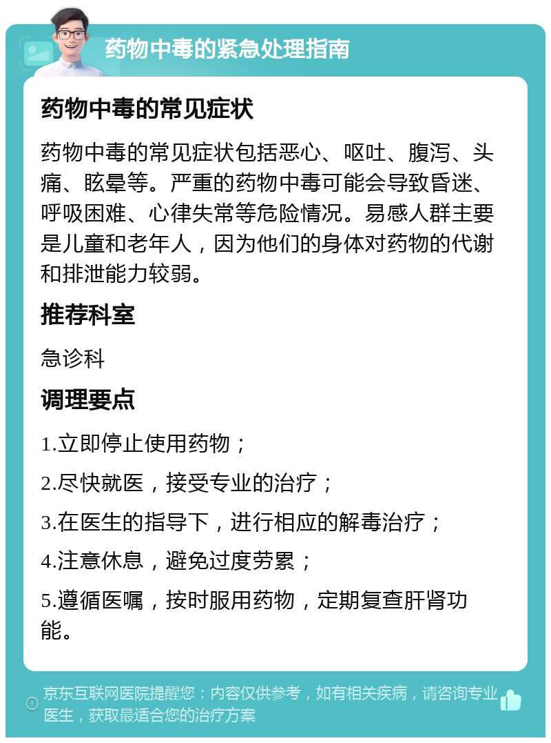 药物中毒的紧急处理指南 药物中毒的常见症状 药物中毒的常见症状包括恶心、呕吐、腹泻、头痛、眩晕等。严重的药物中毒可能会导致昏迷、呼吸困难、心律失常等危险情况。易感人群主要是儿童和老年人，因为他们的身体对药物的代谢和排泄能力较弱。 推荐科室 急诊科 调理要点 1.立即停止使用药物； 2.尽快就医，接受专业的治疗； 3.在医生的指导下，进行相应的解毒治疗； 4.注意休息，避免过度劳累； 5.遵循医嘱，按时服用药物，定期复查肝肾功能。