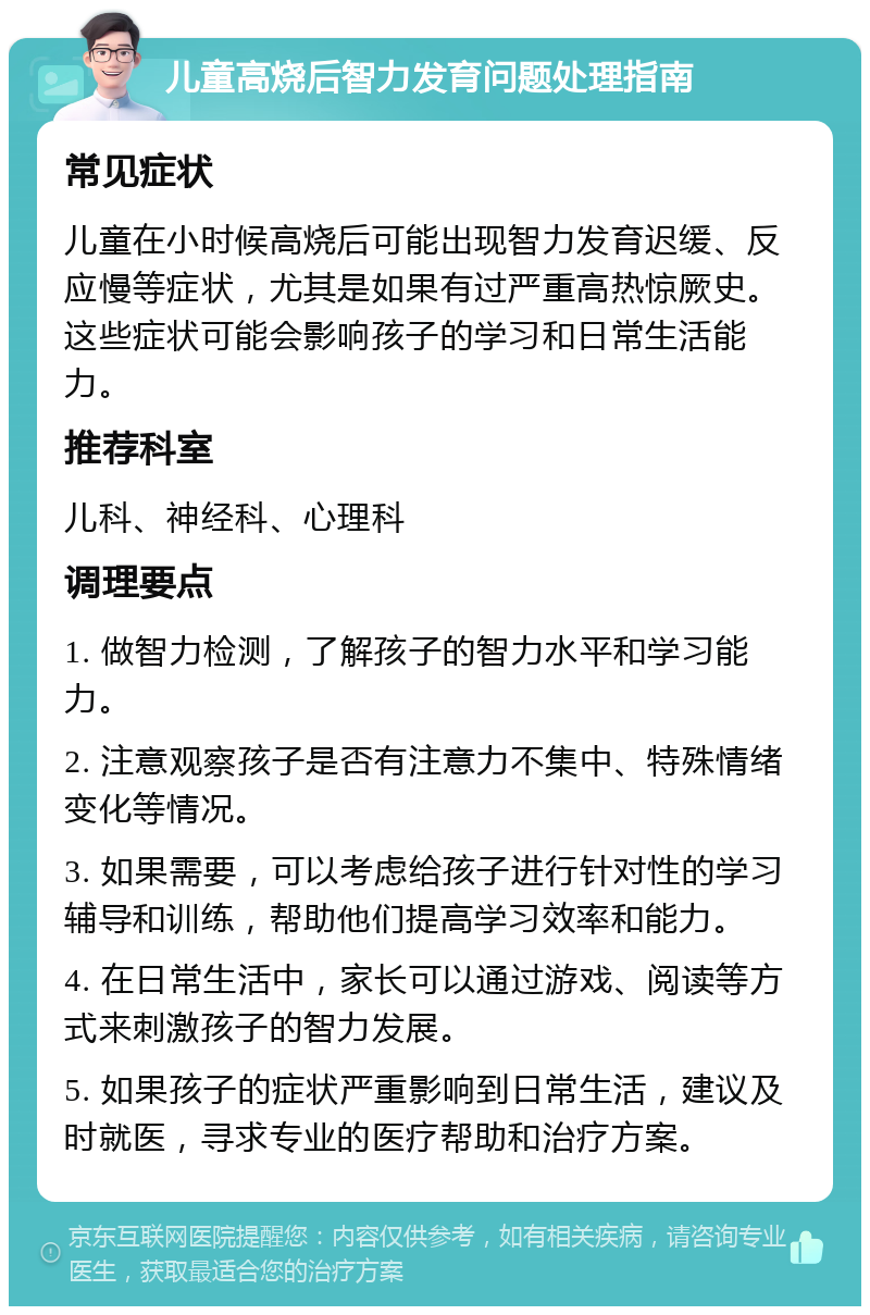 儿童高烧后智力发育问题处理指南 常见症状 儿童在小时候高烧后可能出现智力发育迟缓、反应慢等症状，尤其是如果有过严重高热惊厥史。这些症状可能会影响孩子的学习和日常生活能力。 推荐科室 儿科、神经科、心理科 调理要点 1. 做智力检测，了解孩子的智力水平和学习能力。 2. 注意观察孩子是否有注意力不集中、特殊情绪变化等情况。 3. 如果需要，可以考虑给孩子进行针对性的学习辅导和训练，帮助他们提高学习效率和能力。 4. 在日常生活中，家长可以通过游戏、阅读等方式来刺激孩子的智力发展。 5. 如果孩子的症状严重影响到日常生活，建议及时就医，寻求专业的医疗帮助和治疗方案。