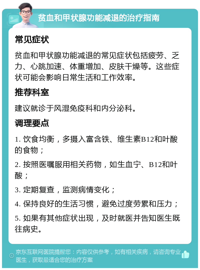 贫血和甲状腺功能减退的治疗指南 常见症状 贫血和甲状腺功能减退的常见症状包括疲劳、乏力、心跳加速、体重增加、皮肤干燥等。这些症状可能会影响日常生活和工作效率。 推荐科室 建议就诊于风湿免疫科和内分泌科。 调理要点 1. 饮食均衡，多摄入富含铁、维生素B12和叶酸的食物； 2. 按照医嘱服用相关药物，如生血宁、B12和叶酸； 3. 定期复查，监测病情变化； 4. 保持良好的生活习惯，避免过度劳累和压力； 5. 如果有其他症状出现，及时就医并告知医生既往病史。