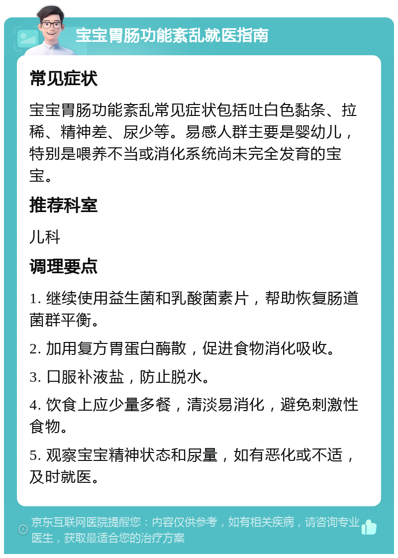 宝宝胃肠功能紊乱就医指南 常见症状 宝宝胃肠功能紊乱常见症状包括吐白色黏条、拉稀、精神差、尿少等。易感人群主要是婴幼儿，特别是喂养不当或消化系统尚未完全发育的宝宝。 推荐科室 儿科 调理要点 1. 继续使用益生菌和乳酸菌素片，帮助恢复肠道菌群平衡。 2. 加用复方胃蛋白酶散，促进食物消化吸收。 3. 口服补液盐，防止脱水。 4. 饮食上应少量多餐，清淡易消化，避免刺激性食物。 5. 观察宝宝精神状态和尿量，如有恶化或不适，及时就医。