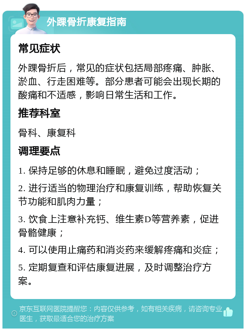 外踝骨折康复指南 常见症状 外踝骨折后，常见的症状包括局部疼痛、肿胀、淤血、行走困难等。部分患者可能会出现长期的酸痛和不适感，影响日常生活和工作。 推荐科室 骨科、康复科 调理要点 1. 保持足够的休息和睡眠，避免过度活动； 2. 进行适当的物理治疗和康复训练，帮助恢复关节功能和肌肉力量； 3. 饮食上注意补充钙、维生素D等营养素，促进骨骼健康； 4. 可以使用止痛药和消炎药来缓解疼痛和炎症； 5. 定期复查和评估康复进展，及时调整治疗方案。