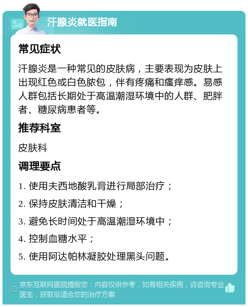 汗腺炎就医指南 常见症状 汗腺炎是一种常见的皮肤病，主要表现为皮肤上出现红色或白色脓包，伴有疼痛和瘙痒感。易感人群包括长期处于高温潮湿环境中的人群、肥胖者、糖尿病患者等。 推荐科室 皮肤科 调理要点 1. 使用夫西地酸乳膏进行局部治疗； 2. 保持皮肤清洁和干燥； 3. 避免长时间处于高温潮湿环境中； 4. 控制血糖水平； 5. 使用阿达帕林凝胶处理黑头问题。