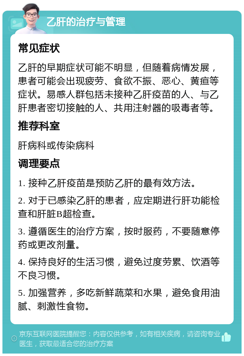 乙肝的治疗与管理 常见症状 乙肝的早期症状可能不明显，但随着病情发展，患者可能会出现疲劳、食欲不振、恶心、黄疸等症状。易感人群包括未接种乙肝疫苗的人、与乙肝患者密切接触的人、共用注射器的吸毒者等。 推荐科室 肝病科或传染病科 调理要点 1. 接种乙肝疫苗是预防乙肝的最有效方法。 2. 对于已感染乙肝的患者，应定期进行肝功能检查和肝脏B超检查。 3. 遵循医生的治疗方案，按时服药，不要随意停药或更改剂量。 4. 保持良好的生活习惯，避免过度劳累、饮酒等不良习惯。 5. 加强营养，多吃新鲜蔬菜和水果，避免食用油腻、刺激性食物。