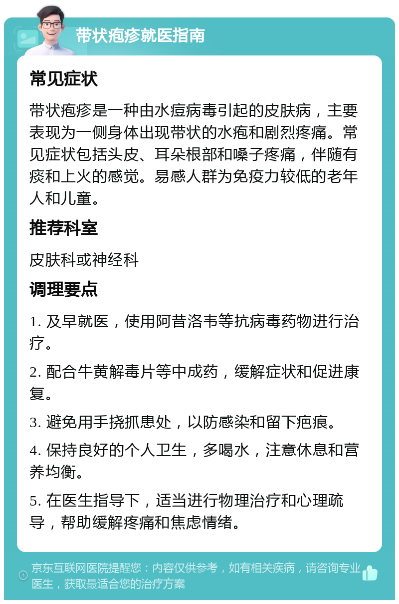 带状疱疹就医指南 常见症状 带状疱疹是一种由水痘病毒引起的皮肤病，主要表现为一侧身体出现带状的水疱和剧烈疼痛。常见症状包括头皮、耳朵根部和嗓子疼痛，伴随有痰和上火的感觉。易感人群为免疫力较低的老年人和儿童。 推荐科室 皮肤科或神经科 调理要点 1. 及早就医，使用阿昔洛韦等抗病毒药物进行治疗。 2. 配合牛黄解毒片等中成药，缓解症状和促进康复。 3. 避免用手挠抓患处，以防感染和留下疤痕。 4. 保持良好的个人卫生，多喝水，注意休息和营养均衡。 5. 在医生指导下，适当进行物理治疗和心理疏导，帮助缓解疼痛和焦虑情绪。