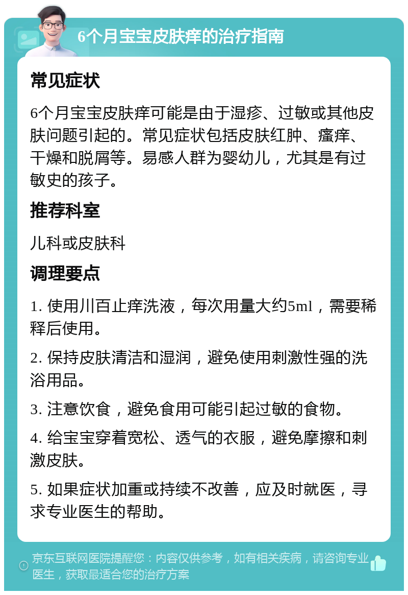 6个月宝宝皮肤痒的治疗指南 常见症状 6个月宝宝皮肤痒可能是由于湿疹、过敏或其他皮肤问题引起的。常见症状包括皮肤红肿、瘙痒、干燥和脱屑等。易感人群为婴幼儿，尤其是有过敏史的孩子。 推荐科室 儿科或皮肤科 调理要点 1. 使用川百止痒洗液，每次用量大约5ml，需要稀释后使用。 2. 保持皮肤清洁和湿润，避免使用刺激性强的洗浴用品。 3. 注意饮食，避免食用可能引起过敏的食物。 4. 给宝宝穿着宽松、透气的衣服，避免摩擦和刺激皮肤。 5. 如果症状加重或持续不改善，应及时就医，寻求专业医生的帮助。