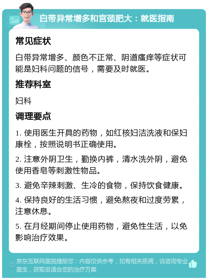 白带异常增多和宫颈肥大：就医指南 常见症状 白带异常增多、颜色不正常、阴道瘙痒等症状可能是妇科问题的信号，需要及时就医。 推荐科室 妇科 调理要点 1. 使用医生开具的药物，如红核妇洁洗液和保妇康栓，按照说明书正确使用。 2. 注意外阴卫生，勤换内裤，清水洗外阴，避免使用香皂等刺激性物品。 3. 避免辛辣刺激、生冷的食物，保持饮食健康。 4. 保持良好的生活习惯，避免熬夜和过度劳累，注意休息。 5. 在月经期间停止使用药物，避免性生活，以免影响治疗效果。