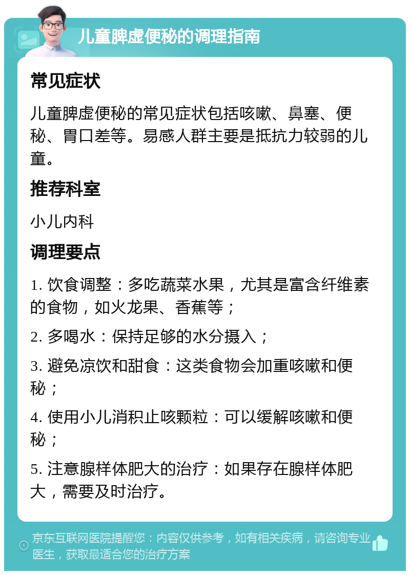 儿童脾虚便秘的调理指南 常见症状 儿童脾虚便秘的常见症状包括咳嗽、鼻塞、便秘、胃口差等。易感人群主要是抵抗力较弱的儿童。 推荐科室 小儿内科 调理要点 1. 饮食调整：多吃蔬菜水果，尤其是富含纤维素的食物，如火龙果、香蕉等； 2. 多喝水：保持足够的水分摄入； 3. 避免凉饮和甜食：这类食物会加重咳嗽和便秘； 4. 使用小儿消积止咳颗粒：可以缓解咳嗽和便秘； 5. 注意腺样体肥大的治疗：如果存在腺样体肥大，需要及时治疗。