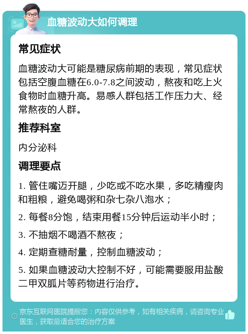 血糖波动大如何调理 常见症状 血糖波动大可能是糖尿病前期的表现，常见症状包括空腹血糖在6.0-7.8之间波动，熬夜和吃上火食物时血糖升高。易感人群包括工作压力大、经常熬夜的人群。 推荐科室 内分泌科 调理要点 1. 管住嘴迈开腿，少吃或不吃水果，多吃精瘦肉和粗粮，避免喝粥和杂七杂八泡水； 2. 每餐8分饱，结束用餐15分钟后运动半小时； 3. 不抽烟不喝酒不熬夜； 4. 定期查糖耐量，控制血糖波动； 5. 如果血糖波动大控制不好，可能需要服用盐酸二甲双胍片等药物进行治疗。