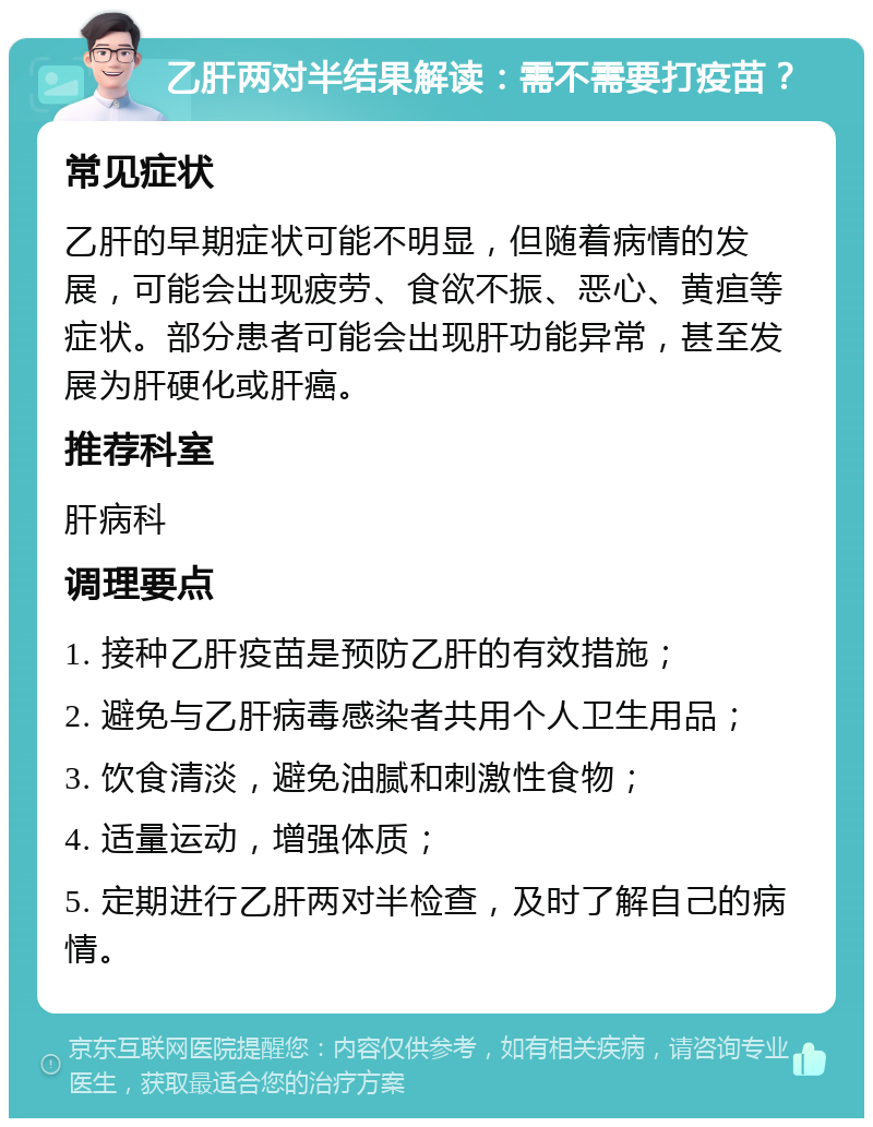 乙肝两对半结果解读：需不需要打疫苗？ 常见症状 乙肝的早期症状可能不明显，但随着病情的发展，可能会出现疲劳、食欲不振、恶心、黄疸等症状。部分患者可能会出现肝功能异常，甚至发展为肝硬化或肝癌。 推荐科室 肝病科 调理要点 1. 接种乙肝疫苗是预防乙肝的有效措施； 2. 避免与乙肝病毒感染者共用个人卫生用品； 3. 饮食清淡，避免油腻和刺激性食物； 4. 适量运动，增强体质； 5. 定期进行乙肝两对半检查，及时了解自己的病情。