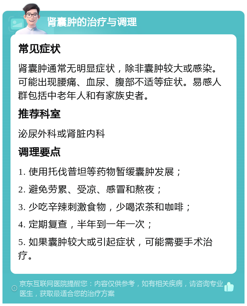 肾囊肿的治疗与调理 常见症状 肾囊肿通常无明显症状，除非囊肿较大或感染。可能出现腰痛、血尿、腹部不适等症状。易感人群包括中老年人和有家族史者。 推荐科室 泌尿外科或肾脏内科 调理要点 1. 使用托伐普坦等药物暂缓囊肿发展； 2. 避免劳累、受凉、感冒和熬夜； 3. 少吃辛辣刺激食物，少喝浓茶和咖啡； 4. 定期复查，半年到一年一次； 5. 如果囊肿较大或引起症状，可能需要手术治疗。