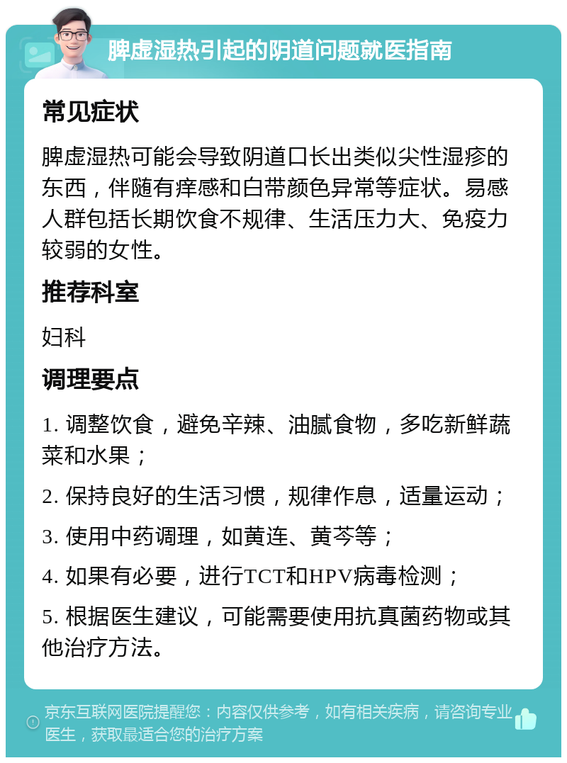 脾虚湿热引起的阴道问题就医指南 常见症状 脾虚湿热可能会导致阴道口长出类似尖性湿疹的东西，伴随有痒感和白带颜色异常等症状。易感人群包括长期饮食不规律、生活压力大、免疫力较弱的女性。 推荐科室 妇科 调理要点 1. 调整饮食，避免辛辣、油腻食物，多吃新鲜蔬菜和水果； 2. 保持良好的生活习惯，规律作息，适量运动； 3. 使用中药调理，如黄连、黄芩等； 4. 如果有必要，进行TCT和HPV病毒检测； 5. 根据医生建议，可能需要使用抗真菌药物或其他治疗方法。