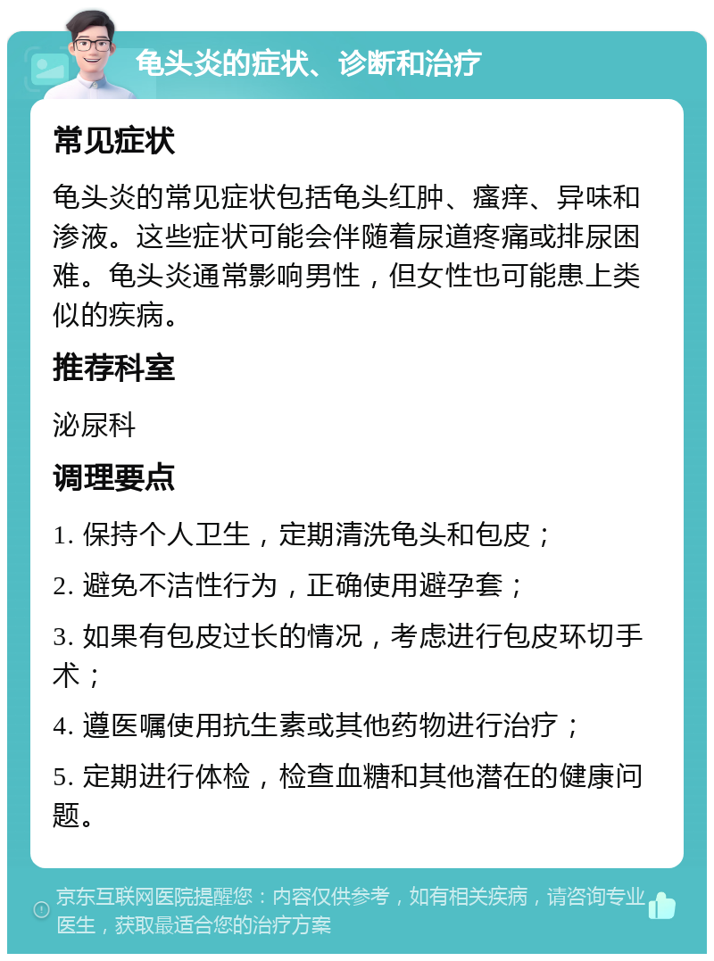 龟头炎的症状、诊断和治疗 常见症状 龟头炎的常见症状包括龟头红肿、瘙痒、异味和渗液。这些症状可能会伴随着尿道疼痛或排尿困难。龟头炎通常影响男性，但女性也可能患上类似的疾病。 推荐科室 泌尿科 调理要点 1. 保持个人卫生，定期清洗龟头和包皮； 2. 避免不洁性行为，正确使用避孕套； 3. 如果有包皮过长的情况，考虑进行包皮环切手术； 4. 遵医嘱使用抗生素或其他药物进行治疗； 5. 定期进行体检，检查血糖和其他潜在的健康问题。