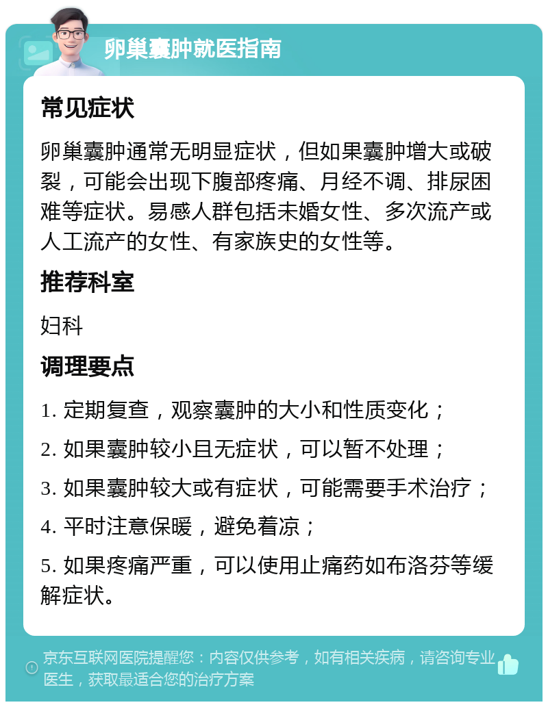 卵巢囊肿就医指南 常见症状 卵巢囊肿通常无明显症状，但如果囊肿增大或破裂，可能会出现下腹部疼痛、月经不调、排尿困难等症状。易感人群包括未婚女性、多次流产或人工流产的女性、有家族史的女性等。 推荐科室 妇科 调理要点 1. 定期复查，观察囊肿的大小和性质变化； 2. 如果囊肿较小且无症状，可以暂不处理； 3. 如果囊肿较大或有症状，可能需要手术治疗； 4. 平时注意保暖，避免着凉； 5. 如果疼痛严重，可以使用止痛药如布洛芬等缓解症状。