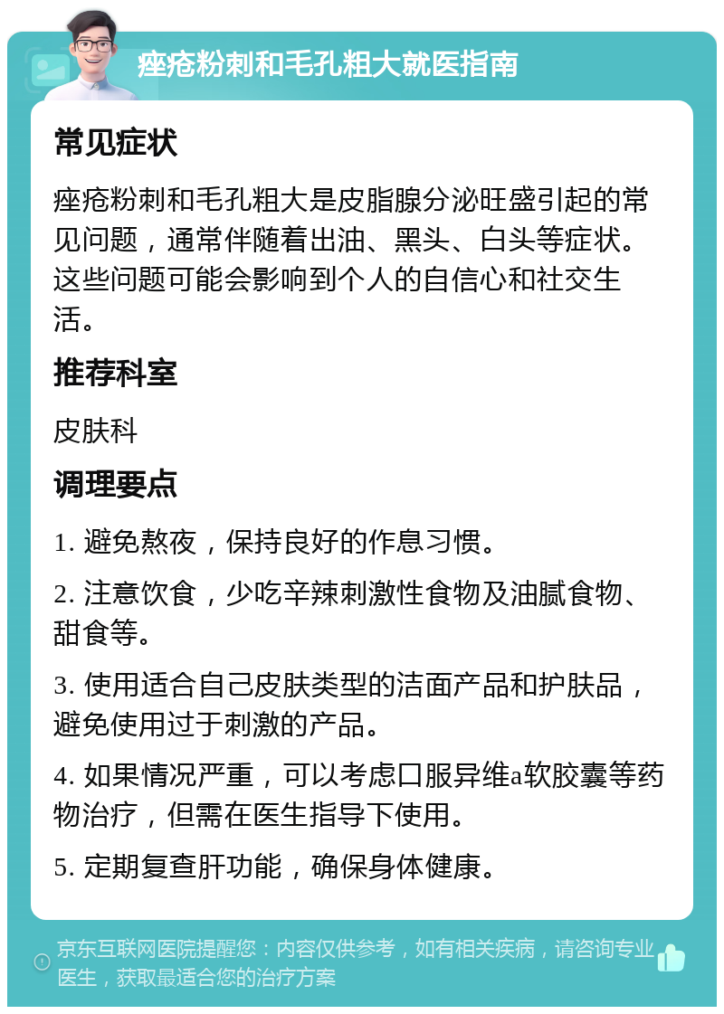 痤疮粉刺和毛孔粗大就医指南 常见症状 痤疮粉刺和毛孔粗大是皮脂腺分泌旺盛引起的常见问题，通常伴随着出油、黑头、白头等症状。这些问题可能会影响到个人的自信心和社交生活。 推荐科室 皮肤科 调理要点 1. 避免熬夜，保持良好的作息习惯。 2. 注意饮食，少吃辛辣刺激性食物及油腻食物、甜食等。 3. 使用适合自己皮肤类型的洁面产品和护肤品，避免使用过于刺激的产品。 4. 如果情况严重，可以考虑口服异维a软胶囊等药物治疗，但需在医生指导下使用。 5. 定期复查肝功能，确保身体健康。