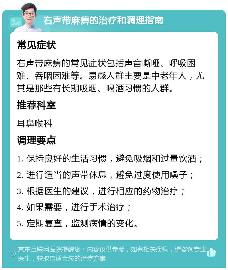 右声带麻痹的治疗和调理指南 常见症状 右声带麻痹的常见症状包括声音嘶哑、呼吸困难、吞咽困难等。易感人群主要是中老年人，尤其是那些有长期吸烟、喝酒习惯的人群。 推荐科室 耳鼻喉科 调理要点 1. 保持良好的生活习惯，避免吸烟和过量饮酒； 2. 进行适当的声带休息，避免过度使用嗓子； 3. 根据医生的建议，进行相应的药物治疗； 4. 如果需要，进行手术治疗； 5. 定期复查，监测病情的变化。