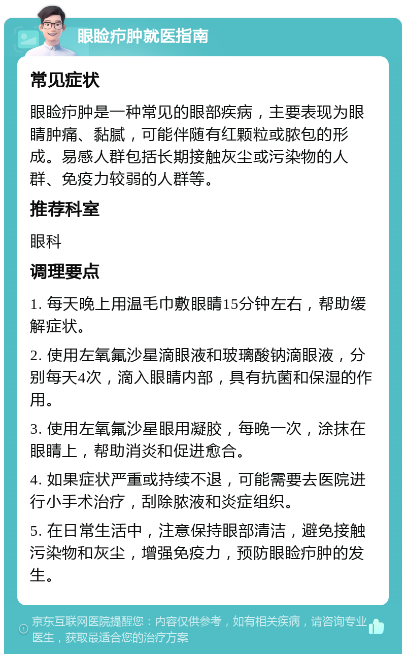 眼睑疖肿就医指南 常见症状 眼睑疖肿是一种常见的眼部疾病，主要表现为眼睛肿痛、黏腻，可能伴随有红颗粒或脓包的形成。易感人群包括长期接触灰尘或污染物的人群、免疫力较弱的人群等。 推荐科室 眼科 调理要点 1. 每天晚上用温毛巾敷眼睛15分钟左右，帮助缓解症状。 2. 使用左氧氟沙星滴眼液和玻璃酸钠滴眼液，分别每天4次，滴入眼睛内部，具有抗菌和保湿的作用。 3. 使用左氧氟沙星眼用凝胶，每晚一次，涂抹在眼睛上，帮助消炎和促进愈合。 4. 如果症状严重或持续不退，可能需要去医院进行小手术治疗，刮除脓液和炎症组织。 5. 在日常生活中，注意保持眼部清洁，避免接触污染物和灰尘，增强免疫力，预防眼睑疖肿的发生。