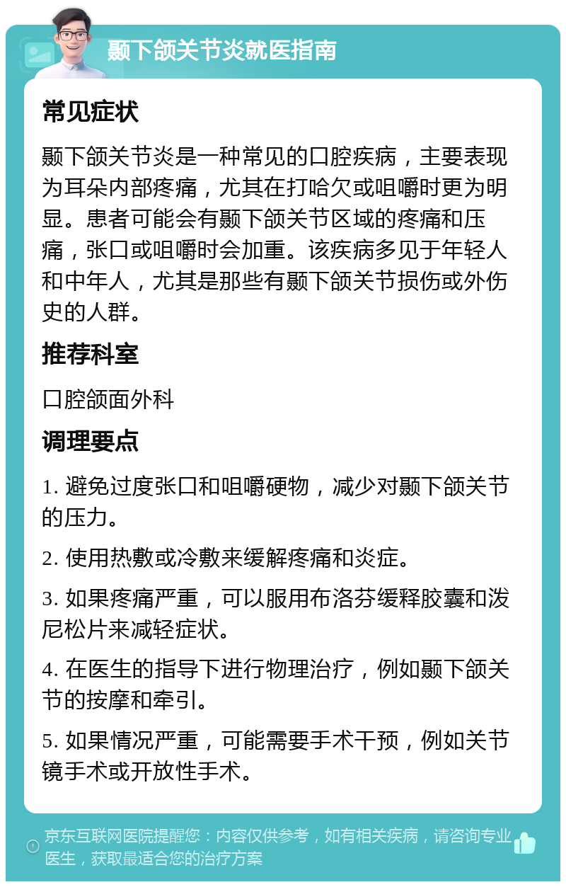 颞下颌关节炎就医指南 常见症状 颞下颌关节炎是一种常见的口腔疾病，主要表现为耳朵内部疼痛，尤其在打哈欠或咀嚼时更为明显。患者可能会有颞下颌关节区域的疼痛和压痛，张口或咀嚼时会加重。该疾病多见于年轻人和中年人，尤其是那些有颞下颌关节损伤或外伤史的人群。 推荐科室 口腔颌面外科 调理要点 1. 避免过度张口和咀嚼硬物，减少对颞下颌关节的压力。 2. 使用热敷或冷敷来缓解疼痛和炎症。 3. 如果疼痛严重，可以服用布洛芬缓释胶囊和泼尼松片来减轻症状。 4. 在医生的指导下进行物理治疗，例如颞下颌关节的按摩和牵引。 5. 如果情况严重，可能需要手术干预，例如关节镜手术或开放性手术。