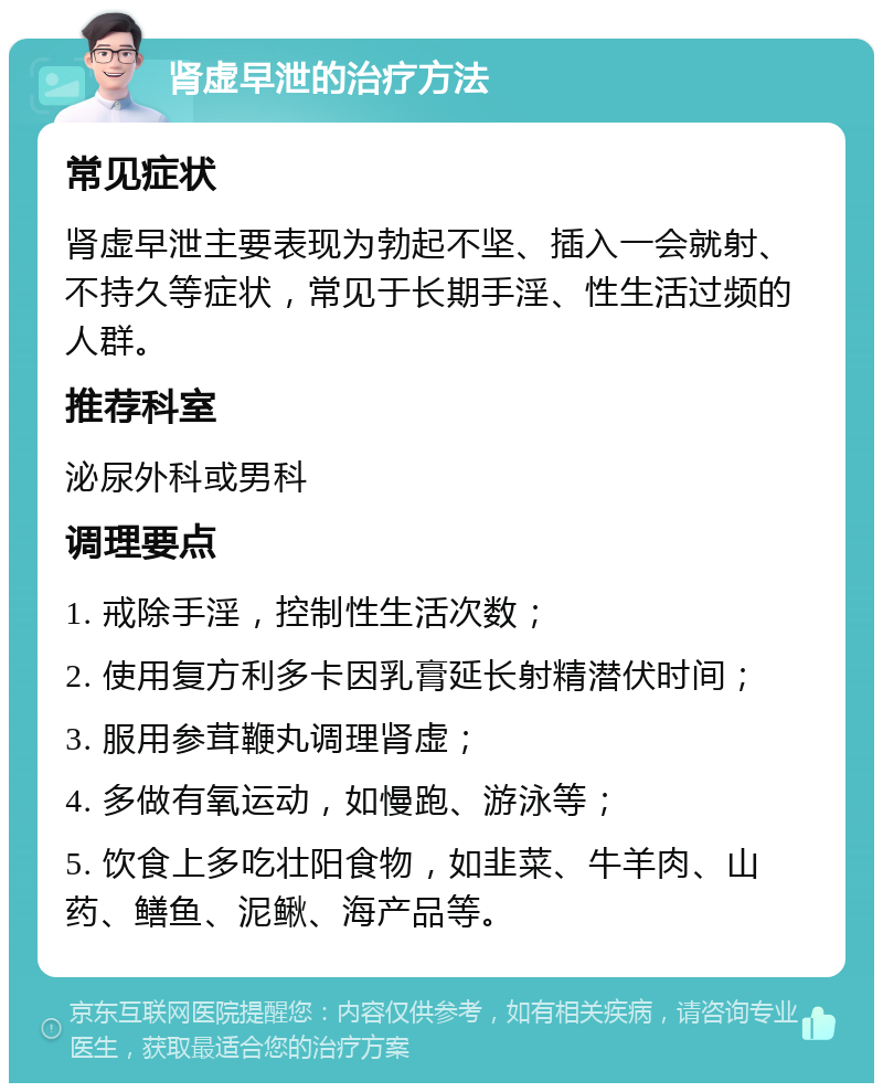 肾虚早泄的治疗方法 常见症状 肾虚早泄主要表现为勃起不坚、插入一会就射、不持久等症状，常见于长期手淫、性生活过频的人群。 推荐科室 泌尿外科或男科 调理要点 1. 戒除手淫，控制性生活次数； 2. 使用复方利多卡因乳膏延长射精潜伏时间； 3. 服用参茸鞭丸调理肾虚； 4. 多做有氧运动，如慢跑、游泳等； 5. 饮食上多吃壮阳食物，如韭菜、牛羊肉、山药、鳝鱼、泥鳅、海产品等。