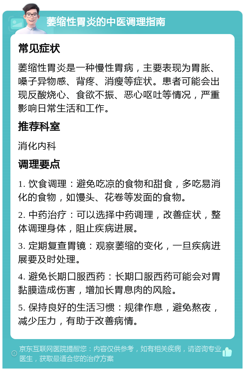 萎缩性胃炎的中医调理指南 常见症状 萎缩性胃炎是一种慢性胃病，主要表现为胃胀、嗓子异物感、背疼、消瘦等症状。患者可能会出现反酸烧心、食欲不振、恶心呕吐等情况，严重影响日常生活和工作。 推荐科室 消化内科 调理要点 1. 饮食调理：避免吃凉的食物和甜食，多吃易消化的食物，如馒头、花卷等发面的食物。 2. 中药治疗：可以选择中药调理，改善症状，整体调理身体，阻止疾病进展。 3. 定期复查胃镜：观察萎缩的变化，一旦疾病进展要及时处理。 4. 避免长期口服西药：长期口服西药可能会对胃黏膜造成伤害，增加长胃息肉的风险。 5. 保持良好的生活习惯：规律作息，避免熬夜，减少压力，有助于改善病情。