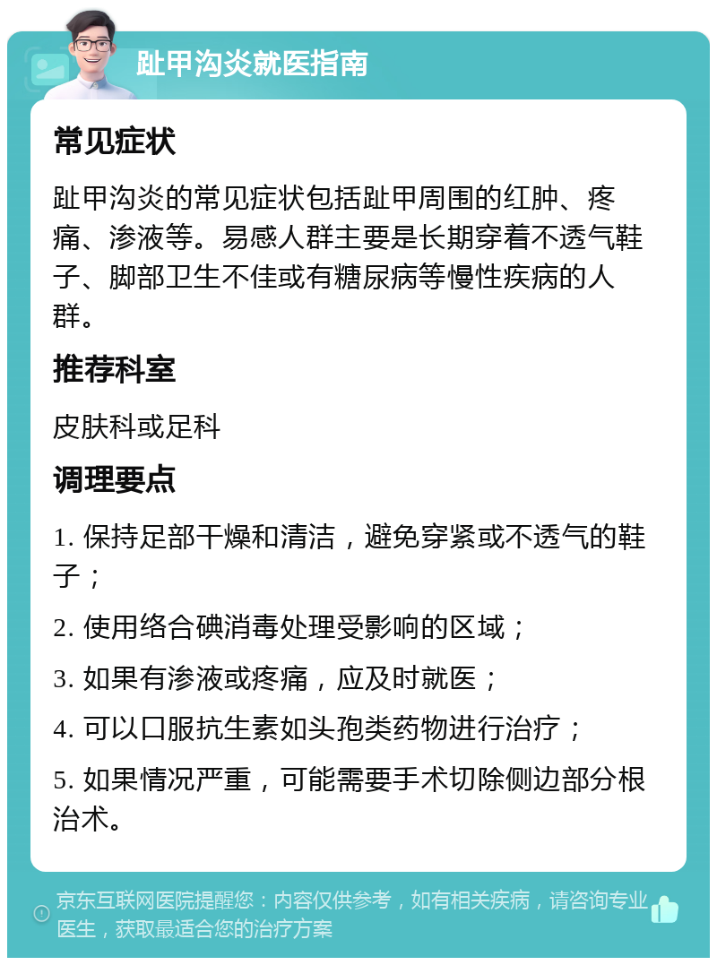 趾甲沟炎就医指南 常见症状 趾甲沟炎的常见症状包括趾甲周围的红肿、疼痛、渗液等。易感人群主要是长期穿着不透气鞋子、脚部卫生不佳或有糖尿病等慢性疾病的人群。 推荐科室 皮肤科或足科 调理要点 1. 保持足部干燥和清洁，避免穿紧或不透气的鞋子； 2. 使用络合碘消毒处理受影响的区域； 3. 如果有渗液或疼痛，应及时就医； 4. 可以口服抗生素如头孢类药物进行治疗； 5. 如果情况严重，可能需要手术切除侧边部分根治术。