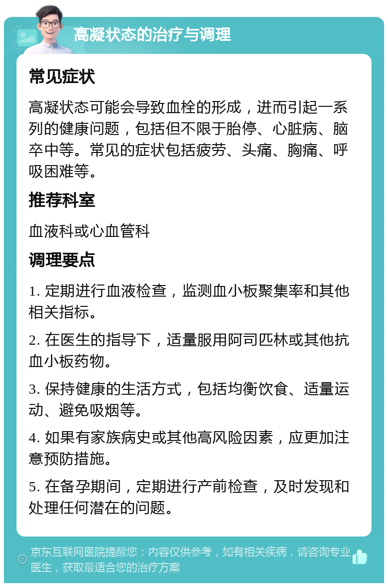 高凝状态的治疗与调理 常见症状 高凝状态可能会导致血栓的形成，进而引起一系列的健康问题，包括但不限于胎停、心脏病、脑卒中等。常见的症状包括疲劳、头痛、胸痛、呼吸困难等。 推荐科室 血液科或心血管科 调理要点 1. 定期进行血液检查，监测血小板聚集率和其他相关指标。 2. 在医生的指导下，适量服用阿司匹林或其他抗血小板药物。 3. 保持健康的生活方式，包括均衡饮食、适量运动、避免吸烟等。 4. 如果有家族病史或其他高风险因素，应更加注意预防措施。 5. 在备孕期间，定期进行产前检查，及时发现和处理任何潜在的问题。