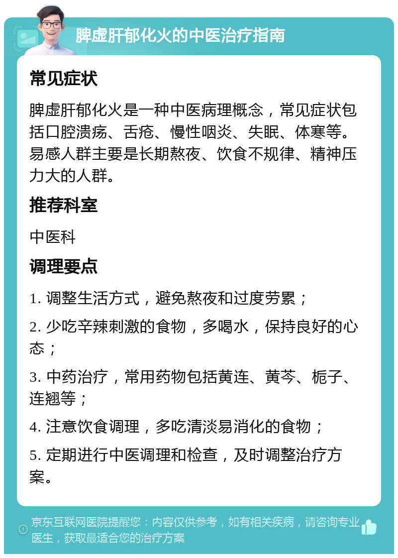 脾虚肝郁化火的中医治疗指南 常见症状 脾虚肝郁化火是一种中医病理概念，常见症状包括口腔溃疡、舌疮、慢性咽炎、失眠、体寒等。易感人群主要是长期熬夜、饮食不规律、精神压力大的人群。 推荐科室 中医科 调理要点 1. 调整生活方式，避免熬夜和过度劳累； 2. 少吃辛辣刺激的食物，多喝水，保持良好的心态； 3. 中药治疗，常用药物包括黄连、黄芩、栀子、连翘等； 4. 注意饮食调理，多吃清淡易消化的食物； 5. 定期进行中医调理和检查，及时调整治疗方案。