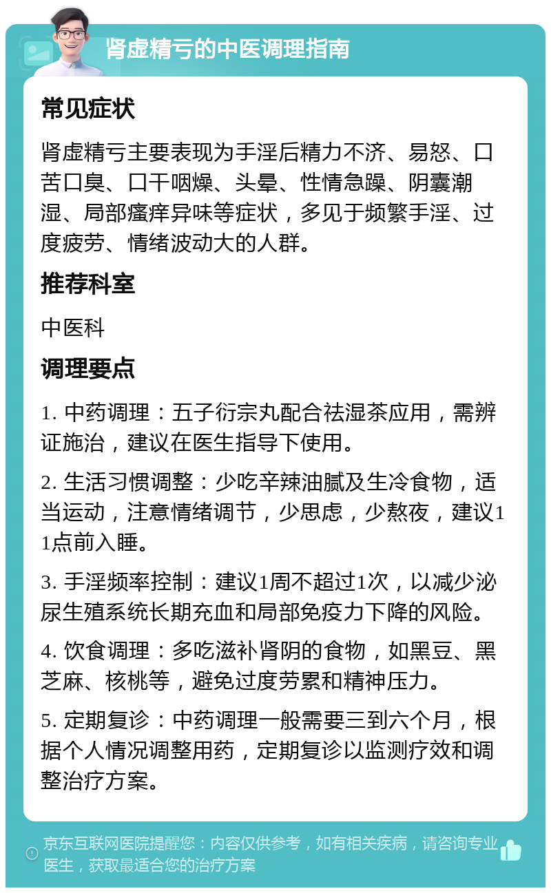 肾虚精亏的中医调理指南 常见症状 肾虚精亏主要表现为手淫后精力不济、易怒、口苦口臭、口干咽燥、头晕、性情急躁、阴囊潮湿、局部瘙痒异味等症状，多见于频繁手淫、过度疲劳、情绪波动大的人群。 推荐科室 中医科 调理要点 1. 中药调理：五子衍宗丸配合祛湿茶应用，需辨证施治，建议在医生指导下使用。 2. 生活习惯调整：少吃辛辣油腻及生冷食物，适当运动，注意情绪调节，少思虑，少熬夜，建议11点前入睡。 3. 手淫频率控制：建议1周不超过1次，以减少泌尿生殖系统长期充血和局部免疫力下降的风险。 4. 饮食调理：多吃滋补肾阴的食物，如黑豆、黑芝麻、核桃等，避免过度劳累和精神压力。 5. 定期复诊：中药调理一般需要三到六个月，根据个人情况调整用药，定期复诊以监测疗效和调整治疗方案。