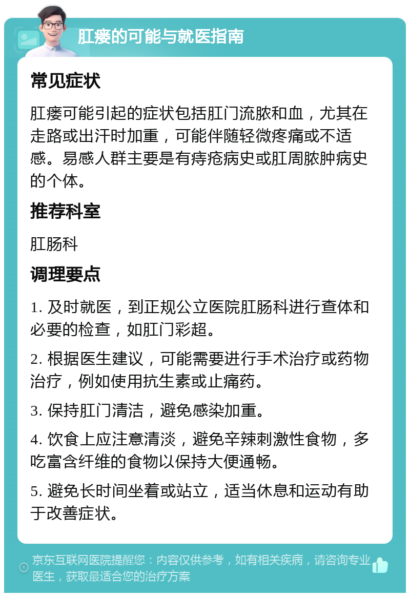 肛瘘的可能与就医指南 常见症状 肛瘘可能引起的症状包括肛门流脓和血，尤其在走路或出汗时加重，可能伴随轻微疼痛或不适感。易感人群主要是有痔疮病史或肛周脓肿病史的个体。 推荐科室 肛肠科 调理要点 1. 及时就医，到正规公立医院肛肠科进行查体和必要的检查，如肛门彩超。 2. 根据医生建议，可能需要进行手术治疗或药物治疗，例如使用抗生素或止痛药。 3. 保持肛门清洁，避免感染加重。 4. 饮食上应注意清淡，避免辛辣刺激性食物，多吃富含纤维的食物以保持大便通畅。 5. 避免长时间坐着或站立，适当休息和运动有助于改善症状。