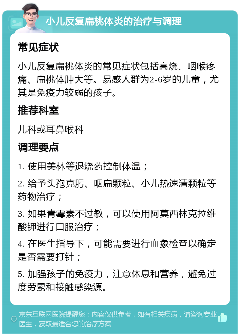 小儿反复扁桃体炎的治疗与调理 常见症状 小儿反复扁桃体炎的常见症状包括高烧、咽喉疼痛、扁桃体肿大等。易感人群为2-6岁的儿童，尤其是免疫力较弱的孩子。 推荐科室 儿科或耳鼻喉科 调理要点 1. 使用美林等退烧药控制体温； 2. 给予头孢克肟、咽扁颗粒、小儿热速清颗粒等药物治疗； 3. 如果青霉素不过敏，可以使用阿莫西林克拉维酸钾进行口服治疗； 4. 在医生指导下，可能需要进行血象检查以确定是否需要打针； 5. 加强孩子的免疫力，注意休息和营养，避免过度劳累和接触感染源。