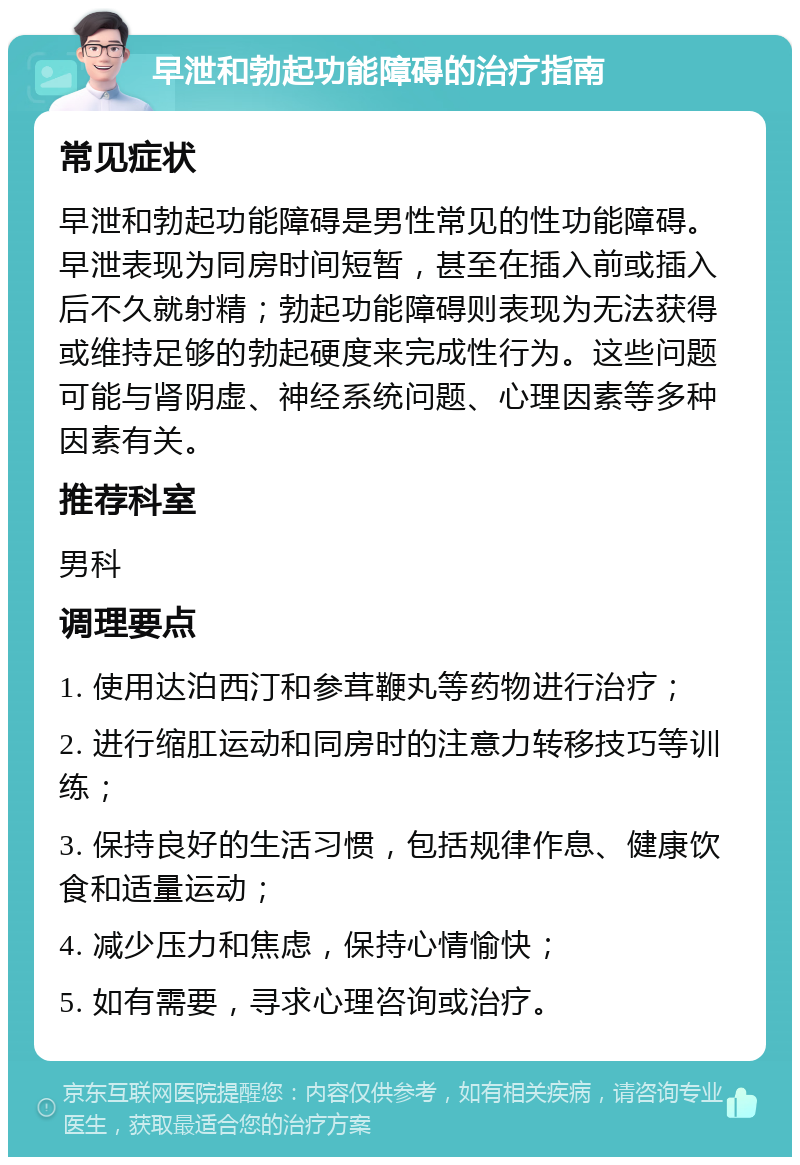 早泄和勃起功能障碍的治疗指南 常见症状 早泄和勃起功能障碍是男性常见的性功能障碍。早泄表现为同房时间短暂，甚至在插入前或插入后不久就射精；勃起功能障碍则表现为无法获得或维持足够的勃起硬度来完成性行为。这些问题可能与肾阴虚、神经系统问题、心理因素等多种因素有关。 推荐科室 男科 调理要点 1. 使用达泊西汀和参茸鞭丸等药物进行治疗； 2. 进行缩肛运动和同房时的注意力转移技巧等训练； 3. 保持良好的生活习惯，包括规律作息、健康饮食和适量运动； 4. 减少压力和焦虑，保持心情愉快； 5. 如有需要，寻求心理咨询或治疗。