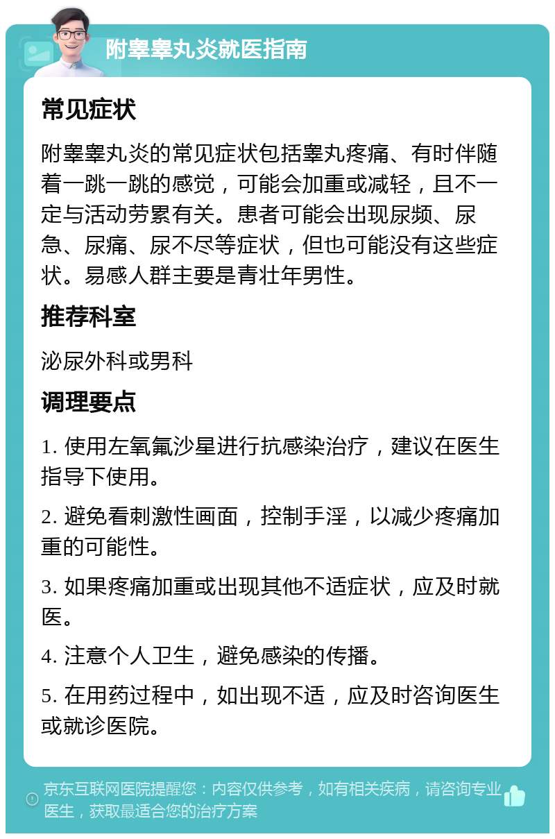 附睾睾丸炎就医指南 常见症状 附睾睾丸炎的常见症状包括睾丸疼痛、有时伴随着一跳一跳的感觉，可能会加重或减轻，且不一定与活动劳累有关。患者可能会出现尿频、尿急、尿痛、尿不尽等症状，但也可能没有这些症状。易感人群主要是青壮年男性。 推荐科室 泌尿外科或男科 调理要点 1. 使用左氧氟沙星进行抗感染治疗，建议在医生指导下使用。 2. 避免看刺激性画面，控制手淫，以减少疼痛加重的可能性。 3. 如果疼痛加重或出现其他不适症状，应及时就医。 4. 注意个人卫生，避免感染的传播。 5. 在用药过程中，如出现不适，应及时咨询医生或就诊医院。