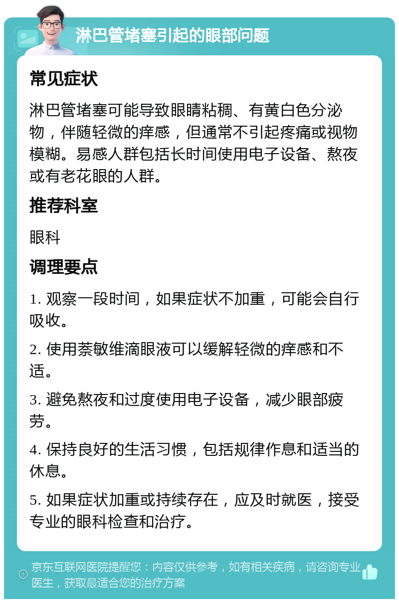 淋巴管堵塞引起的眼部问题 常见症状 淋巴管堵塞可能导致眼睛粘稠、有黄白色分泌物，伴随轻微的痒感，但通常不引起疼痛或视物模糊。易感人群包括长时间使用电子设备、熬夜或有老花眼的人群。 推荐科室 眼科 调理要点 1. 观察一段时间，如果症状不加重，可能会自行吸收。 2. 使用萘敏维滴眼液可以缓解轻微的痒感和不适。 3. 避免熬夜和过度使用电子设备，减少眼部疲劳。 4. 保持良好的生活习惯，包括规律作息和适当的休息。 5. 如果症状加重或持续存在，应及时就医，接受专业的眼科检查和治疗。