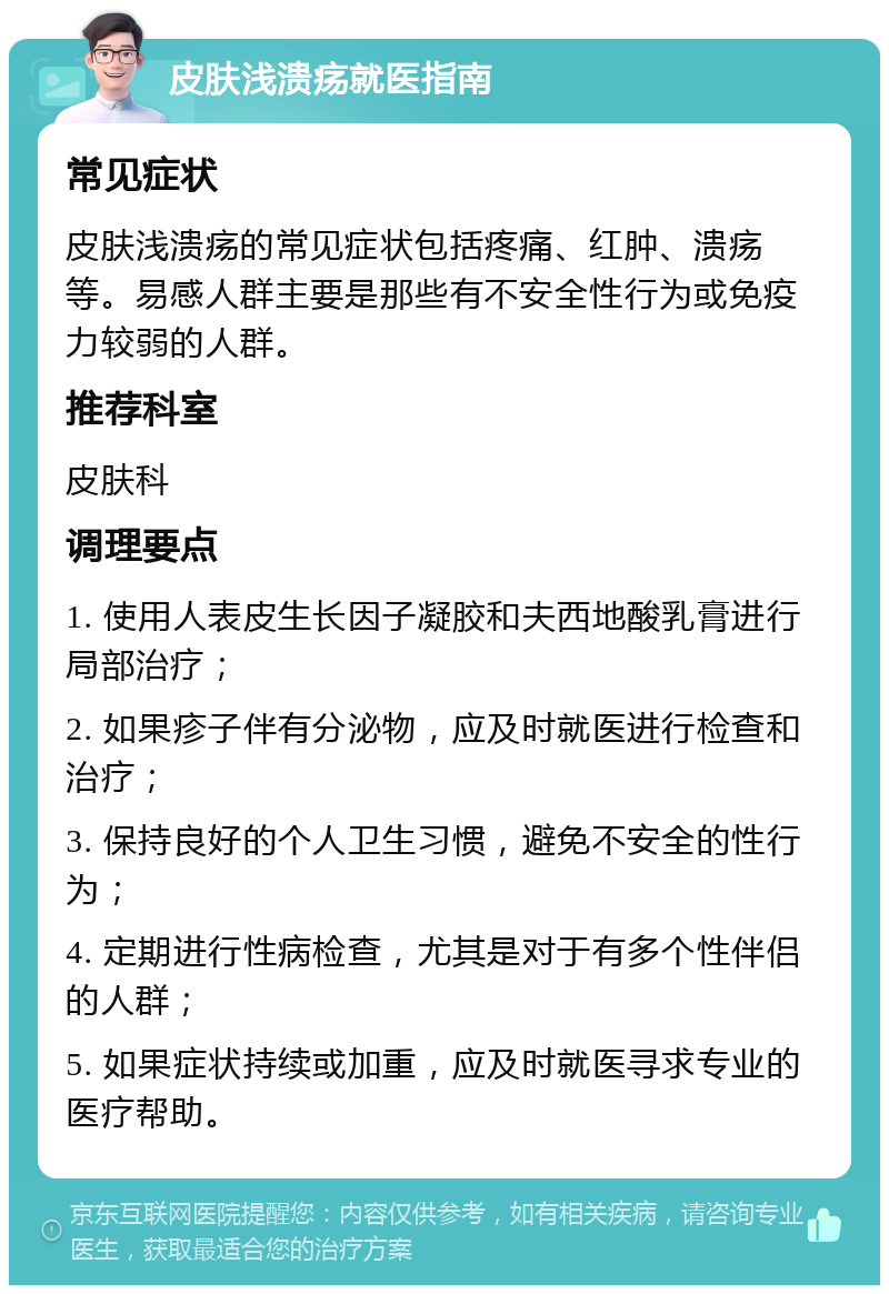 皮肤浅溃疡就医指南 常见症状 皮肤浅溃疡的常见症状包括疼痛、红肿、溃疡等。易感人群主要是那些有不安全性行为或免疫力较弱的人群。 推荐科室 皮肤科 调理要点 1. 使用人表皮生长因子凝胶和夫西地酸乳膏进行局部治疗； 2. 如果疹子伴有分泌物，应及时就医进行检查和治疗； 3. 保持良好的个人卫生习惯，避免不安全的性行为； 4. 定期进行性病检查，尤其是对于有多个性伴侣的人群； 5. 如果症状持续或加重，应及时就医寻求专业的医疗帮助。