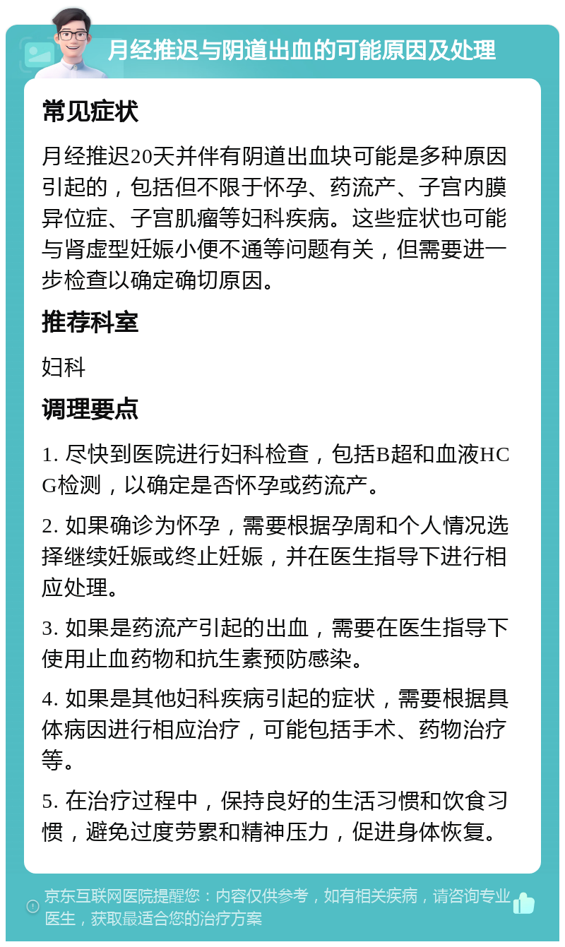 月经推迟与阴道出血的可能原因及处理 常见症状 月经推迟20天并伴有阴道出血块可能是多种原因引起的，包括但不限于怀孕、药流产、子宫内膜异位症、子宫肌瘤等妇科疾病。这些症状也可能与肾虚型妊娠小便不通等问题有关，但需要进一步检查以确定确切原因。 推荐科室 妇科 调理要点 1. 尽快到医院进行妇科检查，包括B超和血液HCG检测，以确定是否怀孕或药流产。 2. 如果确诊为怀孕，需要根据孕周和个人情况选择继续妊娠或终止妊娠，并在医生指导下进行相应处理。 3. 如果是药流产引起的出血，需要在医生指导下使用止血药物和抗生素预防感染。 4. 如果是其他妇科疾病引起的症状，需要根据具体病因进行相应治疗，可能包括手术、药物治疗等。 5. 在治疗过程中，保持良好的生活习惯和饮食习惯，避免过度劳累和精神压力，促进身体恢复。