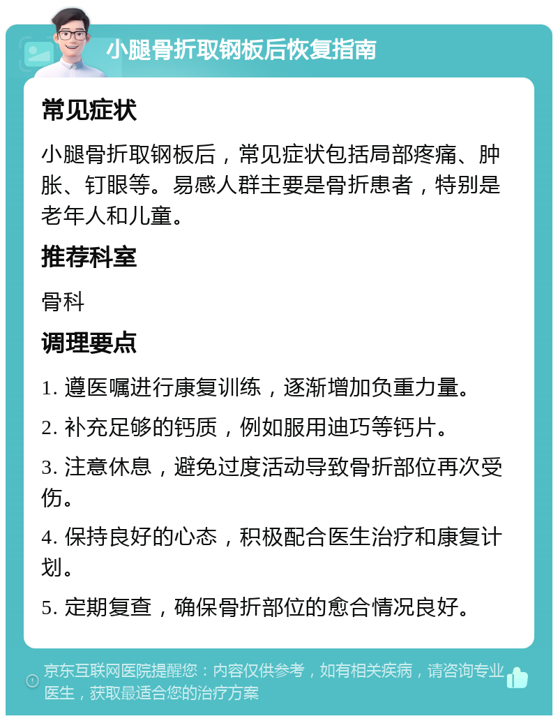 小腿骨折取钢板后恢复指南 常见症状 小腿骨折取钢板后，常见症状包括局部疼痛、肿胀、钉眼等。易感人群主要是骨折患者，特别是老年人和儿童。 推荐科室 骨科 调理要点 1. 遵医嘱进行康复训练，逐渐增加负重力量。 2. 补充足够的钙质，例如服用迪巧等钙片。 3. 注意休息，避免过度活动导致骨折部位再次受伤。 4. 保持良好的心态，积极配合医生治疗和康复计划。 5. 定期复查，确保骨折部位的愈合情况良好。