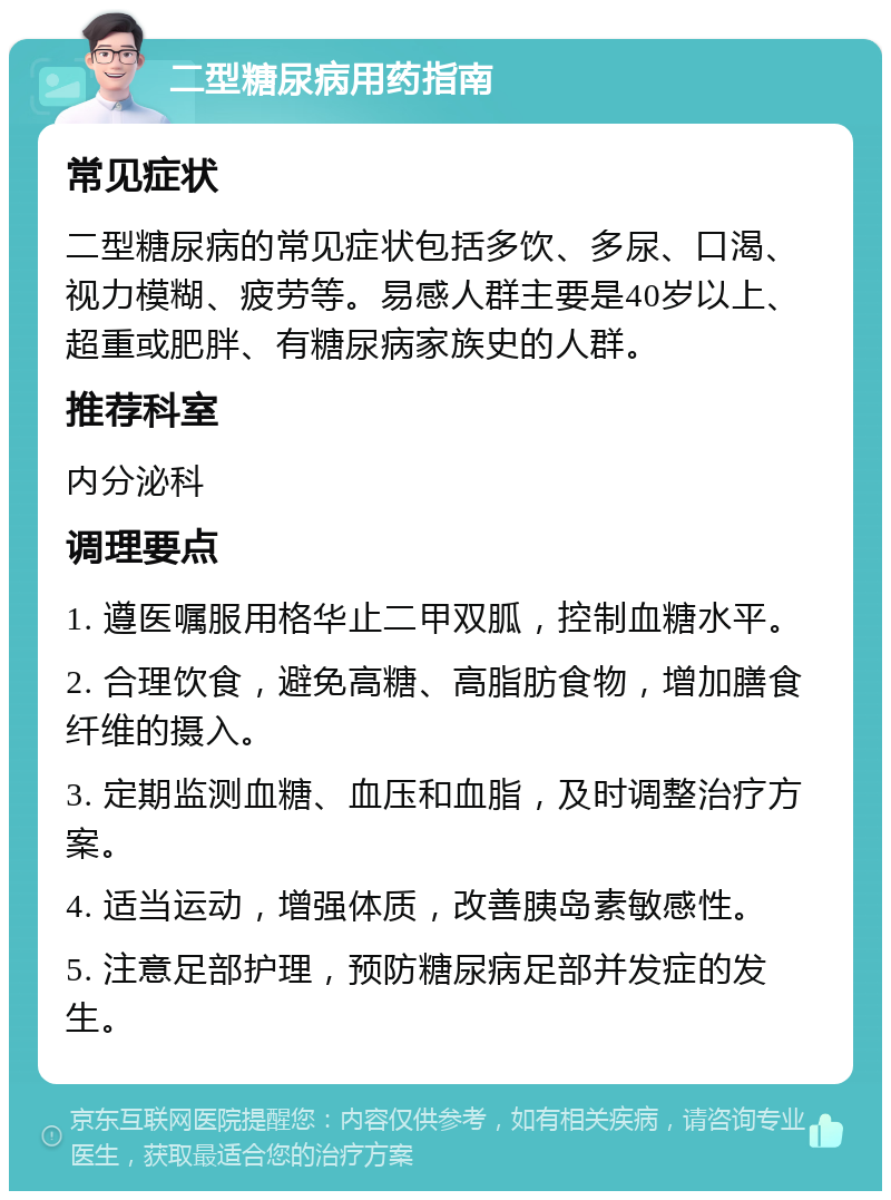 二型糖尿病用药指南 常见症状 二型糖尿病的常见症状包括多饮、多尿、口渴、视力模糊、疲劳等。易感人群主要是40岁以上、超重或肥胖、有糖尿病家族史的人群。 推荐科室 内分泌科 调理要点 1. 遵医嘱服用格华止二甲双胍，控制血糖水平。 2. 合理饮食，避免高糖、高脂肪食物，增加膳食纤维的摄入。 3. 定期监测血糖、血压和血脂，及时调整治疗方案。 4. 适当运动，增强体质，改善胰岛素敏感性。 5. 注意足部护理，预防糖尿病足部并发症的发生。