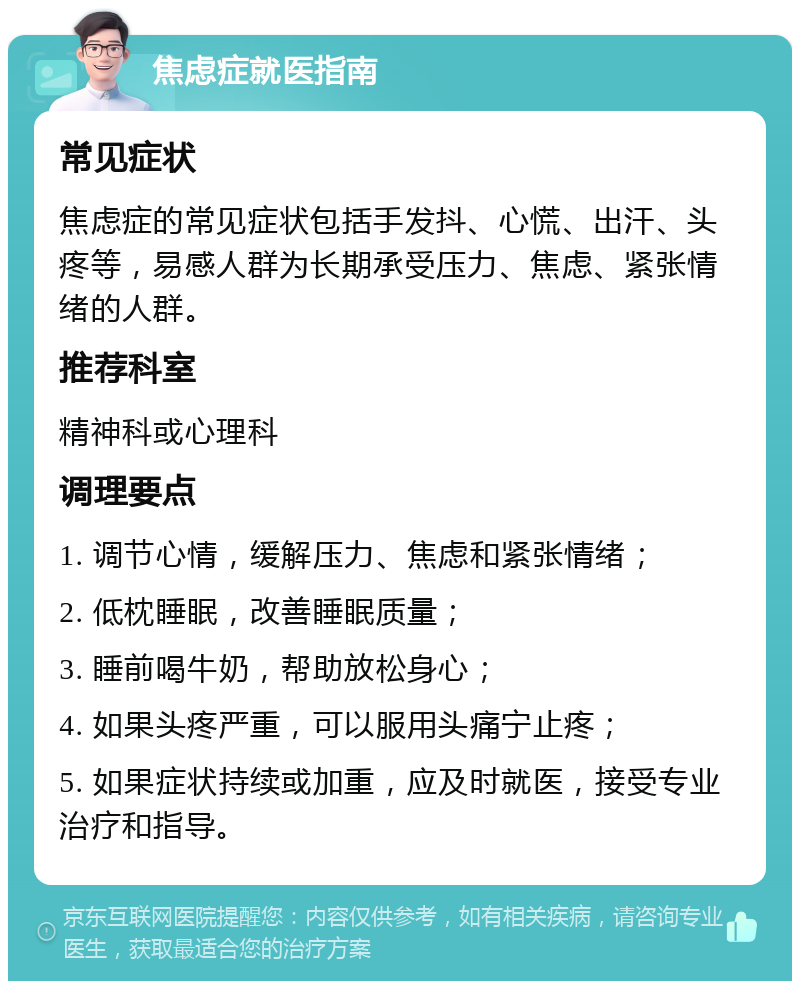 焦虑症就医指南 常见症状 焦虑症的常见症状包括手发抖、心慌、出汗、头疼等，易感人群为长期承受压力、焦虑、紧张情绪的人群。 推荐科室 精神科或心理科 调理要点 1. 调节心情，缓解压力、焦虑和紧张情绪； 2. 低枕睡眠，改善睡眠质量； 3. 睡前喝牛奶，帮助放松身心； 4. 如果头疼严重，可以服用头痛宁止疼； 5. 如果症状持续或加重，应及时就医，接受专业治疗和指导。