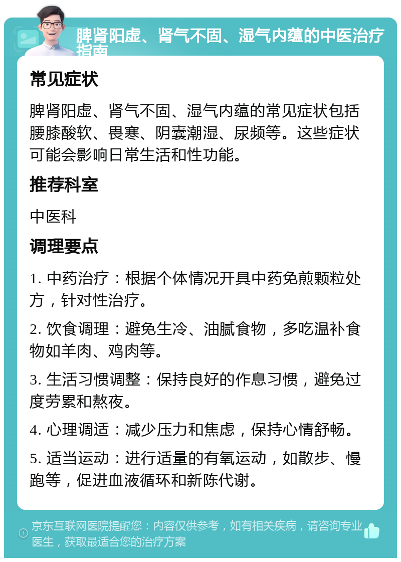 脾肾阳虚、肾气不固、湿气内蕴的中医治疗指南 常见症状 脾肾阳虚、肾气不固、湿气内蕴的常见症状包括腰膝酸软、畏寒、阴囊潮湿、尿频等。这些症状可能会影响日常生活和性功能。 推荐科室 中医科 调理要点 1. 中药治疗：根据个体情况开具中药免煎颗粒处方，针对性治疗。 2. 饮食调理：避免生冷、油腻食物，多吃温补食物如羊肉、鸡肉等。 3. 生活习惯调整：保持良好的作息习惯，避免过度劳累和熬夜。 4. 心理调适：减少压力和焦虑，保持心情舒畅。 5. 适当运动：进行适量的有氧运动，如散步、慢跑等，促进血液循环和新陈代谢。