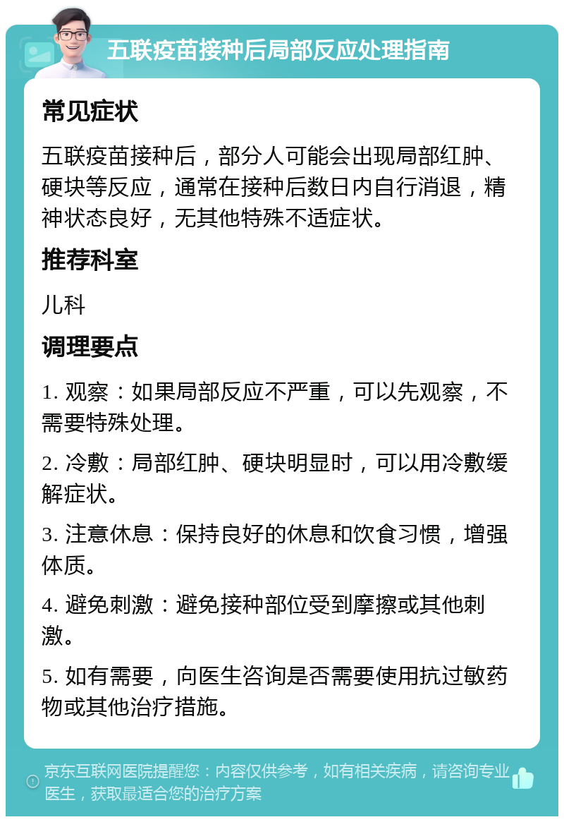 五联疫苗接种后局部反应处理指南 常见症状 五联疫苗接种后，部分人可能会出现局部红肿、硬块等反应，通常在接种后数日内自行消退，精神状态良好，无其他特殊不适症状。 推荐科室 儿科 调理要点 1. 观察：如果局部反应不严重，可以先观察，不需要特殊处理。 2. 冷敷：局部红肿、硬块明显时，可以用冷敷缓解症状。 3. 注意休息：保持良好的休息和饮食习惯，增强体质。 4. 避免刺激：避免接种部位受到摩擦或其他刺激。 5. 如有需要，向医生咨询是否需要使用抗过敏药物或其他治疗措施。