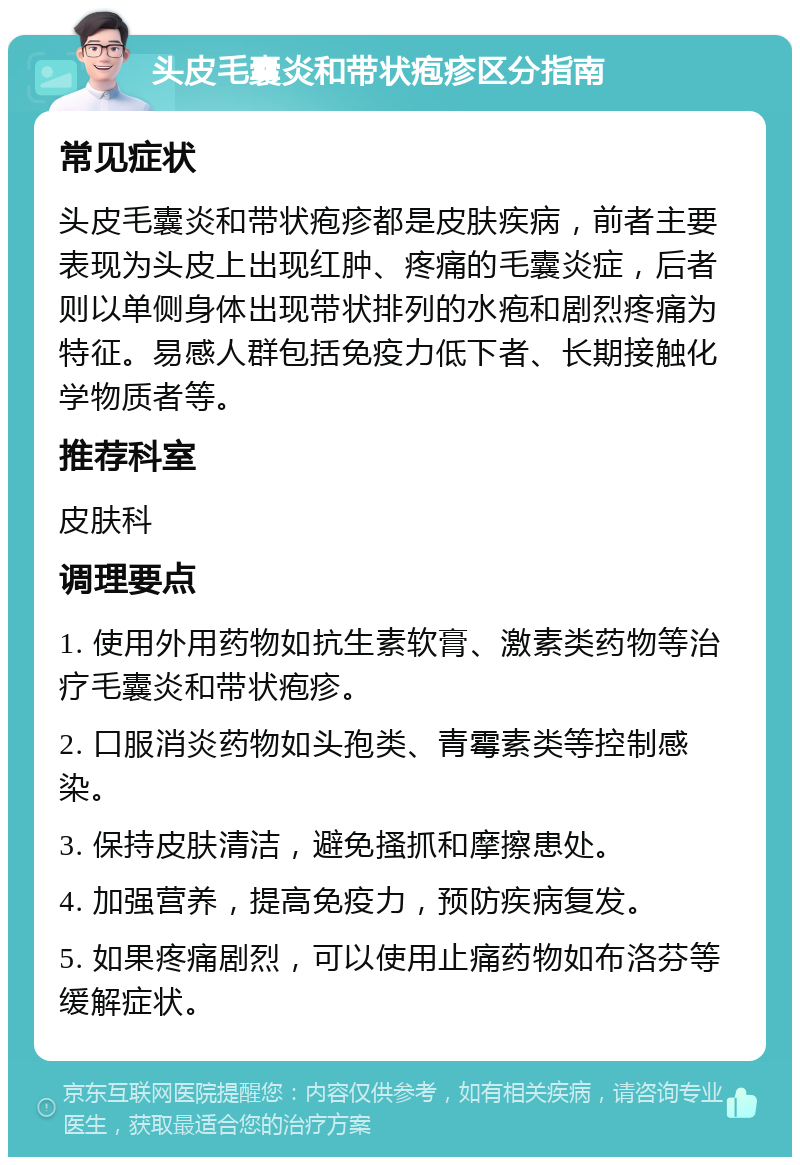 头皮毛囊炎和带状疱疹区分指南 常见症状 头皮毛囊炎和带状疱疹都是皮肤疾病，前者主要表现为头皮上出现红肿、疼痛的毛囊炎症，后者则以单侧身体出现带状排列的水疱和剧烈疼痛为特征。易感人群包括免疫力低下者、长期接触化学物质者等。 推荐科室 皮肤科 调理要点 1. 使用外用药物如抗生素软膏、激素类药物等治疗毛囊炎和带状疱疹。 2. 口服消炎药物如头孢类、青霉素类等控制感染。 3. 保持皮肤清洁，避免搔抓和摩擦患处。 4. 加强营养，提高免疫力，预防疾病复发。 5. 如果疼痛剧烈，可以使用止痛药物如布洛芬等缓解症状。