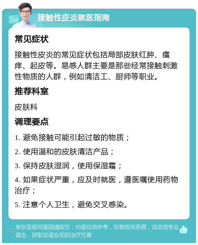 接触性皮炎就医指南 常见症状 接触性皮炎的常见症状包括局部皮肤红肿、瘙痒、起皮等。易感人群主要是那些经常接触刺激性物质的人群，例如清洁工、厨师等职业。 推荐科室 皮肤科 调理要点 1. 避免接触可能引起过敏的物质； 2. 使用温和的皮肤清洁产品； 3. 保持皮肤湿润，使用保湿霜； 4. 如果症状严重，应及时就医，遵医嘱使用药物治疗； 5. 注意个人卫生，避免交叉感染。