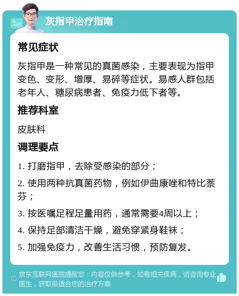 灰指甲治疗指南 常见症状 灰指甲是一种常见的真菌感染，主要表现为指甲变色、变形、增厚、易碎等症状。易感人群包括老年人、糖尿病患者、免疫力低下者等。 推荐科室 皮肤科 调理要点 1. 打磨指甲，去除受感染的部分； 2. 使用两种抗真菌药物，例如伊曲康唑和特比萘芬； 3. 按医嘱足程足量用药，通常需要4周以上； 4. 保持足部清洁干燥，避免穿紧身鞋袜； 5. 加强免疫力，改善生活习惯，预防复发。