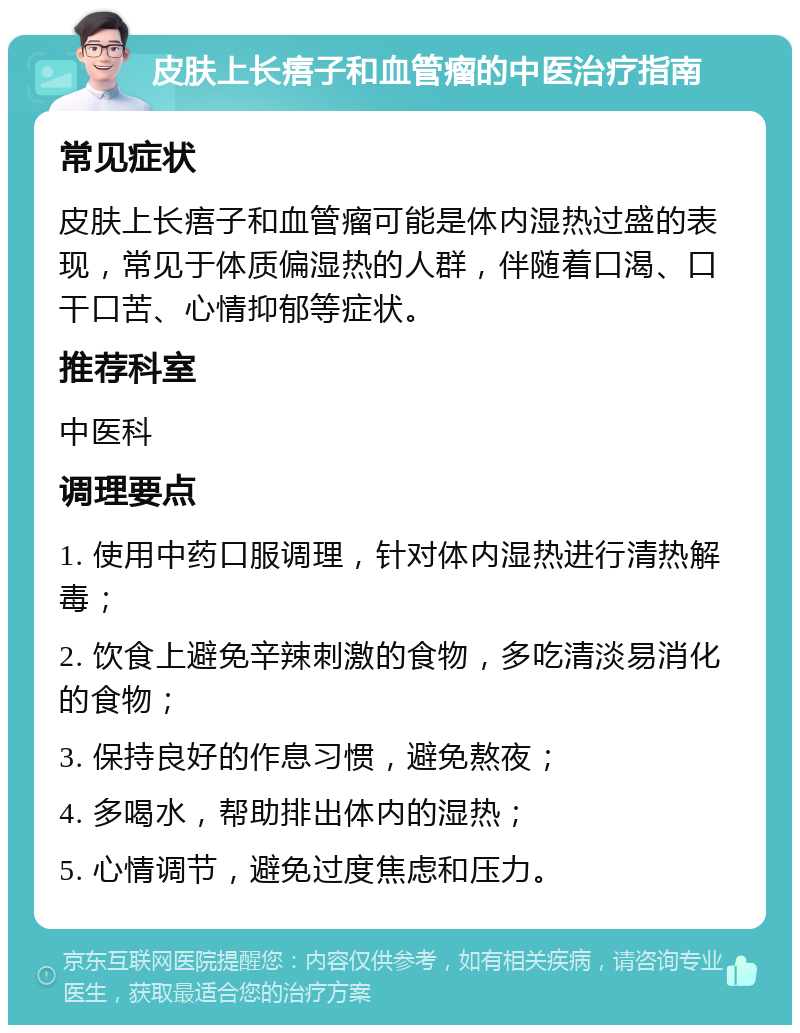 皮肤上长痦子和血管瘤的中医治疗指南 常见症状 皮肤上长痦子和血管瘤可能是体内湿热过盛的表现，常见于体质偏湿热的人群，伴随着口渴、口干口苦、心情抑郁等症状。 推荐科室 中医科 调理要点 1. 使用中药口服调理，针对体内湿热进行清热解毒； 2. 饮食上避免辛辣刺激的食物，多吃清淡易消化的食物； 3. 保持良好的作息习惯，避免熬夜； 4. 多喝水，帮助排出体内的湿热； 5. 心情调节，避免过度焦虑和压力。