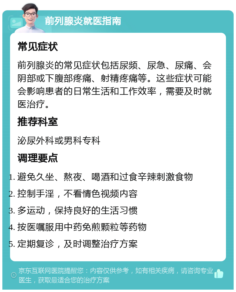 前列腺炎就医指南 常见症状 前列腺炎的常见症状包括尿频、尿急、尿痛、会阴部或下腹部疼痛、射精疼痛等。这些症状可能会影响患者的日常生活和工作效率，需要及时就医治疗。 推荐科室 泌尿外科或男科专科 调理要点 避免久坐、熬夜、喝酒和过食辛辣刺激食物 控制手淫，不看情色视频内容 多运动，保持良好的生活习惯 按医嘱服用中药免煎颗粒等药物 定期复诊，及时调整治疗方案